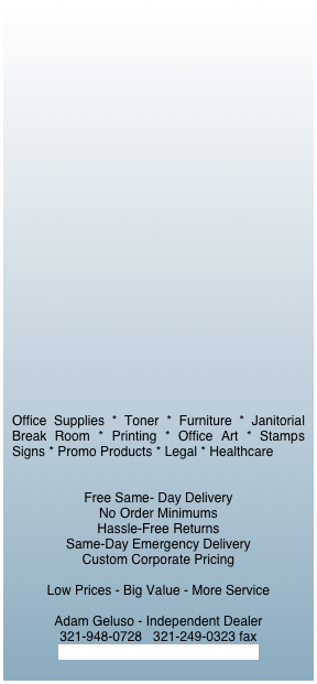 

























Office Supplies * Toner * Furniture * Janitorial Break Room * Printing * Office Art * Stamps  Signs * Promo Products * Legal * Healthcare


Free Same- Day Delivery  
No Order Minimums  
Hassle-Free Returns
Same-Day Emergency Delivery
Custom Corporate Pricing

Low Prices - Big Value - More Service

Adam Geluso - Independent Dealer
321-948-0728   321-249-0323 fax
adam@americasofficesource.com